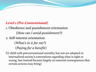 Level 1 (Pre-Conventional)
1. Obedience and punishment orientation
(How can I avoid punishment?)
2. Self-interest orientation
(What's in it for me?)
(Paying for a benefit)
(A child with preconventional morality has not yet adopted or
internalized society's conventions regarding what is right or
wrong, but instead focuses largely on external consequences that
certain actions may bring)
 