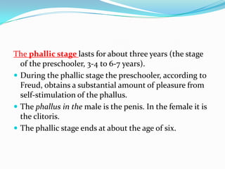 The phallic stage lasts for about three years (the stage
of the preschooler, 3-4 to 6-7 years).
 During the phallic stage the preschooler, according to
Freud, obtains a substantial amount of pleasure from
self-stimulation of the phallus.
 The phallus in the male is the penis. In the female it is
the clitoris.
 The phallic stage ends at about the age of six.
 