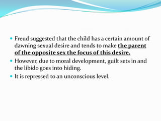  Freud suggested that the child has a certain amount of
dawning sexual desire and tends to make the parent
of the opposite sex the focus of this desire.
 However, due to moral development, guilt sets in and
the libido goes into hiding.
 It is repressed to an unconscious level.
 