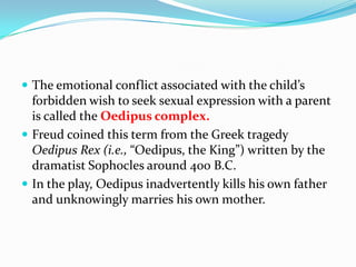  The emotional conflict associated with the child’s
forbidden wish to seek sexual expression with a parent
is called the Oedipus complex.
 Freud coined this term from the Greek tragedy
Oedipus Rex (i.e., “Oedipus, the King”) written by the
dramatist Sophocles around 400 B.C.
 In the play, Oedipus inadvertently kills his own father
and unknowingly marries his own mother.
 
