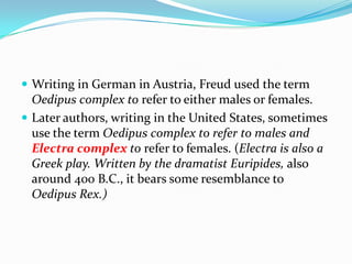  Writing in German in Austria, Freud used the term
Oedipus complex to refer to either males or females.
 Later authors, writing in the United States, sometimes
use the term Oedipus complex to refer to males and
Electra complex to refer to females. (Electra is also a
Greek play. Written by the dramatist Euripides, also
around 400 B.C., it bears some resemblance to
Oedipus Rex.)
 