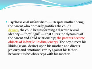  Psychosexual infantilism — Despite mother being
the parent who primarily gratifies the child’s
desires, the child begins forming a discrete sexual
identity — “boy”, “girl” — that alters the dynamics of
the parent and child relationship; the parents become
objects of infantile libidinal energy. The boy directs his
libido (sexual desire) upon his mother, and directs
jealousy and emotional rivalry against his father —
because it is he who sleeps with his mother.
 