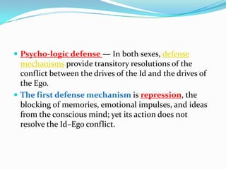  Psycho-logic defense — In both sexes, defense
mechanisms provide transitory resolutions of the
conflict between the drives of the Id and the drives of
the Ego.
 The first defense mechanism is repression, the
blocking of memories, emotional impulses, and ideas
from the conscious mind; yet its action does not
resolve the Id–Ego conflict.
 