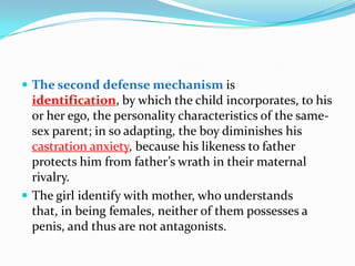  The second defense mechanism is
identification, by which the child incorporates, to his
or her ego, the personality characteristics of the same-
sex parent; in so adapting, the boy diminishes his
castration anxiety, because his likeness to father
protects him from father’s wrath in their maternal
rivalry.
 The girl identify with mother, who understands
that, in being females, neither of them possesses a
penis, and thus are not antagonists.
 