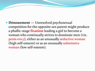  Dénouement — Unresolved psychosexual
competition for the opposite-sex parent might produce
a phallic-stage fixation leading a girl to become a
woman who continually strives to dominate men (viz.
penis envy), either as an unusually seductive woman
(high self-esteem) or as an unusually submissive
woman (low self-esteem).
 
