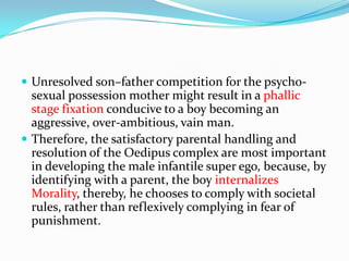  Unresolved son–father competition for the psycho-
sexual possession mother might result in a phallic
stage fixation conducive to a boy becoming an
aggressive, over-ambitious, vain man.
 Therefore, the satisfactory parental handling and
resolution of the Oedipus complex are most important
in developing the male infantile super ego, because, by
identifying with a parent, the boy internalizes
Morality, thereby, he chooses to comply with societal
rules, rather than reflexively complying in fear of
punishment.
 