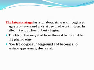 The latency stage lasts for about six years. It begins at
age six or seven and ends at age twelve or thirteen. In
effect, it ends when puberty begins.
 The libido has migrated from the oral to the anal to
the phallic zone.
 Now libido goes underground and becomes, to
surface appearance, dormant.
 