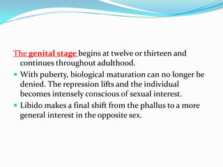 The genital stage begins at twelve or thirteen and
continues throughout adulthood.
 With puberty, biological maturation can no longer be
denied. The repression lifts and the individual
becomes intensely conscious of sexual interest.
 Libido makes a final shift from the phallus to a more
general interest in the opposite sex.
 