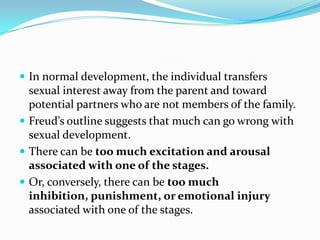  In normal development, the individual transfers
sexual interest away from the parent and toward
potential partners who are not members of the family.
 Freud’s outline suggests that much can go wrong with
sexual development.
 There can be too much excitation and arousal
associated with one of the stages.
 Or, conversely, there can be too much
inhibition, punishment, or emotional injury
associated with one of the stages.
 