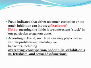  Freud indicated that either too much excitation or too
much inhibition can induce a fixation of
libido, meaning the libido is to some extent “stuck” in
one particular erogenous zone.
 According to Freud, such fixations may play a role in
various problems and maladaptive
behaviors, including
overeating, constipation, pedophilia, exhibitionis
m, fetishism, and sexual dysfunctions.
 