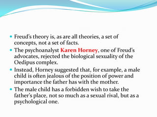  Freud’s theory is, as are all theories, a set of
concepts, not a set of facts.
 The psychoanalyst Karen Horney, one of Freud’s
advocates, rejected the biological sexuality of the
Oedipus complex.
 Instead, Horney suggested that, for example, a male
child is often jealous of the position of power and
importance the father has with the mother.
 The male child has a forbidden wish to take the
father’s place, not so much as a sexual rival, but as a
psychological one.
 