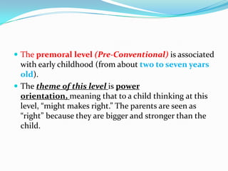  The premoral level (Pre-Conventional) is associated
with early childhood (from about two to seven years
old).
 The theme of this level is power
orientation, meaning that to a child thinking at this
level, “might makes right.” The parents are seen as
“right” because they are bigger and stronger than the
child.
 