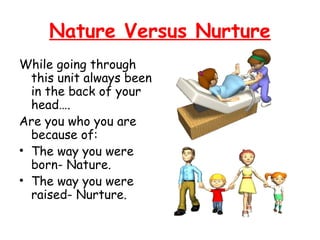 Nature Versus Nurture 
While going through 
this unit always been 
in the back of your 
head…. 
Are you who you are 
because of: 
• The way you were 
born- Nature. 
• The way you were 
raised- Nurture. 
 
