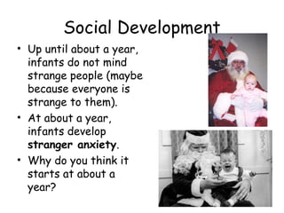 Social Development 
• Up until about a year, 
infants do not mind 
strange people (maybe 
because everyone is 
strange to them). 
• At about a year, 
infants develop 
stranger anxiety. 
• Why do you think it 
starts at about a 
year? 
 