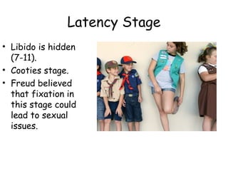 Latency Stage 
• Libido is hidden 
(7-11). 
• Cooties stage. 
• Freud believed 
that fixation in 
this stage could 
lead to sexual 
issues. 
 
