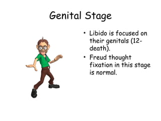 Genital Stage 
• Libido is focused on 
their genitals (12- 
death). 
• Freud thought 
fixation in this stage 
is normal. 
 