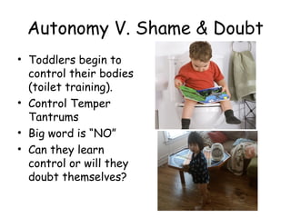 Autonomy V. Shame & Doubt 
• Toddlers begin to 
control their bodies 
(toilet training). 
• Control Temper 
Tantrums 
• Big word is “NO” 
• Can they learn 
control or will they 
doubt themselves? 
 