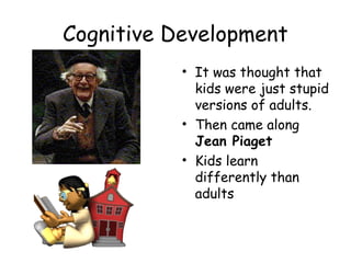Cognitive Development 
• It was thought that 
kids were just stupid 
versions of adults. 
• Then came along 
Jean Piaget 
• Kids learn 
differently than 
adults 
 