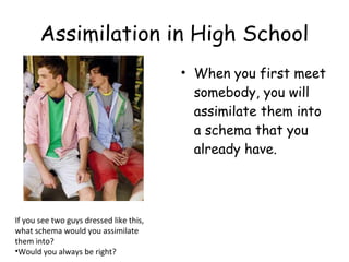 Assimilation in High School 
• When you first meet 
somebody, you will 
assimilate them into 
a schema that you 
already have. 
If you see two guys dressed like this, 
what schema would you assimilate 
them into? 
•Would you always be right? 
 