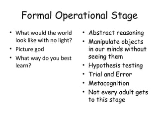 Formal Operational Stage 
• What would the world 
look like with no light? 
• Picture god 
• What way do you best 
learn? 
• Abstract reasoning 
• Manipulate objects 
in our minds without 
seeing them 
• Hypothesis testing 
• Trial and Error 
• Metacognition 
• Not every adult gets 
to this stage 
 