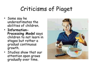 Criticisms of Piaget 
• Some say he 
underestimates the 
abilities of children. 
• Information- 
Processing Model says 
children to not learn in 
stages but rather a 
gradual continuous 
growth. 
• Studies show that our 
attention span grows 
gradually over time. 
 