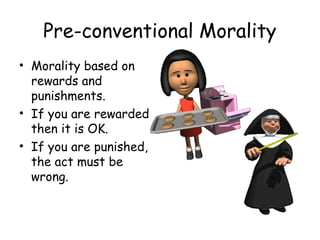 Pre-conventional Morality 
• Morality based on 
rewards and 
punishments. 
• If you are rewarded 
then it is OK. 
• If you are punished, 
the act must be 
wrong. 
 
