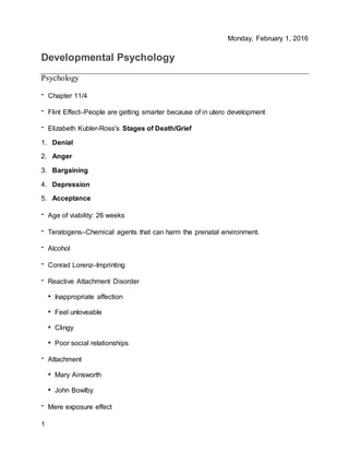Monday, February 1, 2016
1
Developmental Psychology
Psychology
- Chapter 11/4
- Flint Effect–People are getting smarter because of in utero development
- Elizabeth Kubler-Ross's Stages of Death/Grief
1. Denial
2. Anger
3. Bargaining
4. Depression
5. Acceptance
- Age of viability: 26 weeks
- Teratogens–Chemical agents that can harm the prenatal environment.
- Alcohol
- Conrad Lorenz–Imprinting
- Reactive Attachment Disorder
• Inappropriate affection
• Feel unloveable
• Clingy
• Poor social relationships
- Attachment
• Mary Ainsworth
• John Bowlby
- Mere exposure effect
 