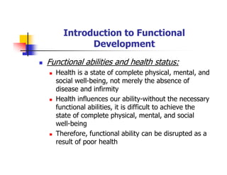 Introduction to Functional
Development
Functional abilities and health status:
Health is a state of complete physical, mental, and
social well-being, not merely the absence of
disease and infirmity
Health influences our ability-without the necessary
functional abilities, it is difficult to achieve the
state of complete physical, mental, and social
well-being
Therefore, functional ability can be disrupted as a
result of poor health
 