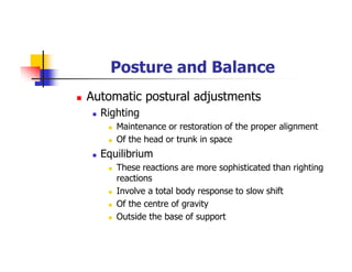 Posture and Balance
Automatic postural adjustments
Righting
Maintenance or restoration of the proper alignment
Of the head or trunk in space
Equilibrium
These reactions are more sophisticated than righting
reactions
Involve a total body response to slow shift
Of the centre of gravity
Outside the base of support
 