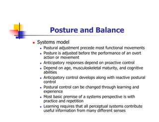 Posture and Balance
Systems model
Postural adjustment precede most functional movements
Posture is adjusted before the performance of an overt
action or movement
Anticipatory responses depend on proactive control
Depend on age, musculoskeletal maturity, and cognitive
abilities
Anticipatory control develops along with reactive postural
control
Postural control can be changed through learning and
experience
Most basic premise of a systems perspective is with
practice and repetition
Learning requires that all perceptual systems contribute
useful information from many different senses
 