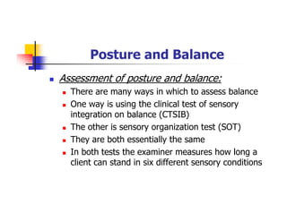 Posture and Balance
Assessment of posture and balance:
There are many ways in which to assess balance
One way is using the clinical test of sensory
integration on balance (CTSIB)
The other is sensory organization test (SOT)
They are both essentially the same
In both tests the examiner measures how long a
client can stand in six different sensory conditions
 