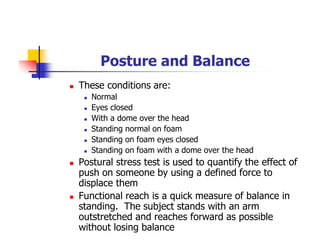 Posture and Balance
These conditions are:
Normal
Eyes closed
With a dome over the head
Standing normal on foam
Standing on foam eyes closed
Standing on foam with a dome over the head
Postural stress test is used to quantify the effect of
push on someone by using a defined force to
displace them
Functional reach is a quick measure of balance in
standing. The subject stands with an arm
outstretched and reaches forward as possible
without losing balance
 