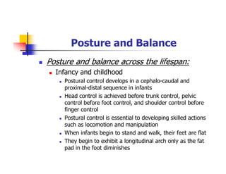 Posture and Balance
Posture and balance across the lifespan:
Infancy and childhood
Postural control develops in a cephalo-caudal and
proximal-distal sequence in infants
Head control is achieved before trunk control, pelvic
control before foot control, and shoulder control before
finger control
Postural control is essential to developing skilled actions
such as locomotion and manipulation
When infants begin to stand and walk, their feet are flat
They begin to exhibit a longitudinal arch only as the fat
pad in the foot diminishes
 