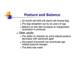 Posture and Balance
18 month old child will stand with bowed legs
The legs straighten out by six years of age
Balance on two feet increases as independent
locomotion is achieved
Older adults
The ability to maintain an erect aligned posture
decreases with advanced aged
Decreased movement can accentuate age
related postural changes
The disks lose water
 