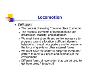 Locomotion
Definition:
The process of moving from one place to another
The essential elements of locomotion include
progression, stability, and adaptation
We must have strength and control necessary to
progress toward a location, sufficient dynamic
balance to maintain our posture and to overcome
the force of gravity or other external forces
We must have the ability to adapt the locomotor
pattern to meet our needs and demands of the
environment
Different forms of locomotion that can be used to
get from point A to point B
 