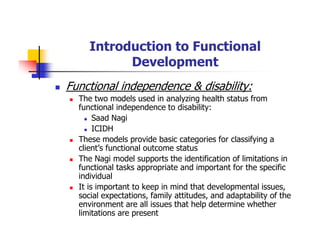 Introduction to Functional
Development
Functional independence & disability:
The two models used in analyzing health status from
functional independence to disability:
Saad Nagi
ICIDH
These models provide basic categories for classifying a
client’s functional outcome status
The Nagi model supports the identification of limitations in
functional tasks appropriate and important for the specific
individual
It is important to keep in mind that developmental issues,
social expectations, family attitudes, and adaptability of the
environment are all issues that help determine whether
limitations are present
 