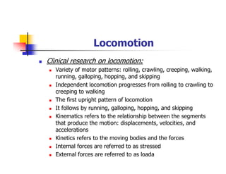 Locomotion
Clinical research on locomotion:
Variety of motor patterns: rolling, crawling, creeping, walking,
running, galloping, hopping, and skipping
Independent locomotion progresses from rolling to crawling to
creeping to walking
The first upright pattern of locomotion
It follows by running, galloping, hopping, and skipping
Kinematics refers to the relationship between the segments
that produce the motion: displacements, velocities, and
accelerations
Kinetics refers to the moving bodies and the forces
Internal forces are referred to as stressed
External forces are referred to as loada
 