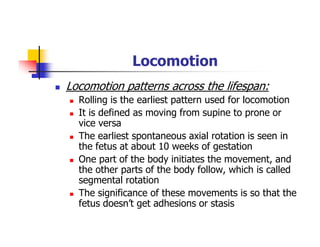 Locomotion
Locomotion patterns across the lifespan:
Rolling is the earliest pattern used for locomotion
It is defined as moving from supine to prone or
vice versa
The earliest spontaneous axial rotation is seen in
the fetus at about 10 weeks of gestation
One part of the body initiates the movement, and
the other parts of the body follow, which is called
segmental rotation
The significance of these movements is so that the
fetus doesn’t get adhesions or stasis
 