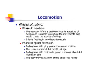 Locomotion
Phases of rolling:
Phase A: newborn
The newborn infant is predominantly in a posture of
flexion and is unable to produce the movements that
would create the activity of rolling
Infants first begin to roll spontaneously
Phase B: spinal extension
Rolling form side lying posture to supine position
This is seen at about 1-2 months of age
Rolling from side position to prone is seen at about 4-5
months of age
The body moves as a unit and is called “log rolling”
 
