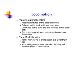 Locomotion
Phase C: automatic rolling
Most often initiated by the upper extremities
Followed by the trunk and lower extremities
Or initiated by the lower and then followed by the upper
body
This is performed with more segmentation and more
deliberation
Phase D: deliberation
Rolling from supine to prone is seen at 6-8 months of
age
Adult rolling patterns were related to flexibility and
muscle strength of the individual
 