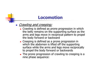 Locomotion
Crawling and creeping:
Crawling is defined as prone progression in which
the belly remains on the supporting surface as the
arms and legs move in reciprocal pattern to propel
the body forward or backward
Creeping is defined as a prone progression in
which the abdomen is lifted off the supporting
surface while the arms and legs move reciprocally
to propel the body forward or backwards
The prone progression of crawling to creeping is a
nine phase sequence:
 