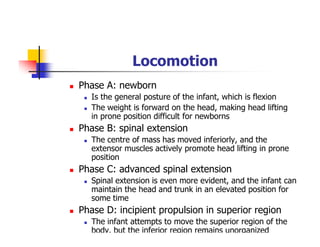 Locomotion
Phase A: newborn
Is the general posture of the infant, which is flexion
The weight is forward on the head, making head lifting
in prone position difficult for newborns
Phase B: spinal extension
The centre of mass has moved inferiorly, and the
extensor muscles actively promote head lifting in prone
position
Phase C: advanced spinal extension
Spinal extension is even more evident, and the infant can
maintain the head and trunk in an elevated position for
some time
Phase D: incipient propulsion in superior region
The infant attempts to move the superior region of the
body, but the inferior region remains unorganized
 