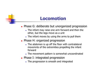 Locomotion
Phase G: deliberate but unorganized progression
The infant may raise one arm forward and then the
other, but the legs move as a unit
The infant moves by using the arms to pull them
Phase H: organized progression
The abdomen is up off the floor with contralateral
movemnts of the extremities propelling the infant
forward
The movement pattern is somewhat uncoordinated
Phase I: integrated progression
The progression is smooth and integrated
 