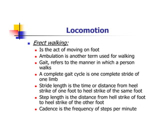 Locomotion
Erect walking:
Is the act of moving on foot
Ambulation is another term used for walking
Gait, refers to the manner in which a person
walks
A complete gait cycle is one complete stride of
one limb
Stride length is the time or distance from heel
strike of one foot to heel strike of the same foot
Step length is the distance from hell strike of foot
to heel strike of the other foot
Cadence is the frequency of steps per minute
 