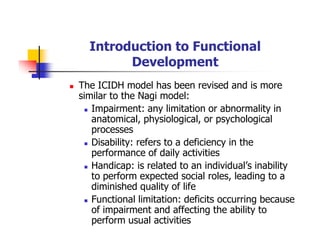 Introduction to Functional
Development
The ICIDH model has been revised and is more
similar to the Nagi model:
Impairment: any limitation or abnormality in
anatomical, physiological, or psychological
processes
Disability: refers to a deficiency in the
performance of daily activities
Handicap: is related to an individual’s inability
to perform expected social roles, leading to a
diminished quality of life
Functional limitation: deficits occurring because
of impairment and affecting the ability to
perform usual activities
 
