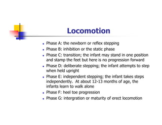 Locomotion
Phase A: the newborn or reflex stepping
Phase B: inhibition or the static phase
Phase C: transition; the infant may stand in one position
and stamp the feet but here is no progression forward
Phase D: deliberate stepping; the infant attempts to step
when held upright
Phase E: independent stepping; the infant takes steps
independently. At about 12-13 months of age, the
infants learn to walk alone
Phase F: heel toe progression
Phase G: intergration or maturity of erect locomotion
 