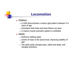 Locomotion
Children
A child demonstrates a mature gait pattern between 3-4
years of age
Consistent heel strike and knee flexion are seen
A mature muscle activation pattern is exhibited
Adults
Performs walking easily
Centre of mass is the sacral level, improving stability of
gait
The adult easily changes pace, starts and stops, and
changes directions
 