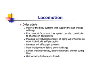 Locomotion
Older adults
Many of the body systems that support the gait change
with age
Psychosocial factors such as ageism can also contribute
to changes in gait pattern
Meaning stereotypical concepts of aging will influence an
older individual’s self perception
Diseases will affect gait patterns
More incidences of falling occur with age
Slower walking velocity, loner step phase, shorter swing
time
Gait velocity declines per decade
 