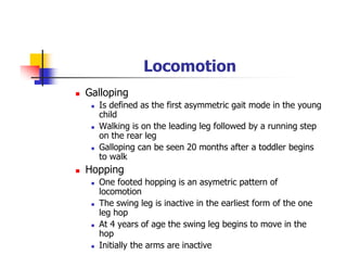Locomotion
Galloping
Is defined as the first asymmetric gait mode in the young
child
Walking is on the leading leg followed by a running step
on the rear leg
Galloping can be seen 20 months after a toddler begins
to walk
Hopping
One footed hopping is an asymetric pattern of
locomotion
The swing leg is inactive in the earliest form of the one
leg hop
At 4 years of age the swing leg begins to move in the
hop
Initially the arms are inactive
 