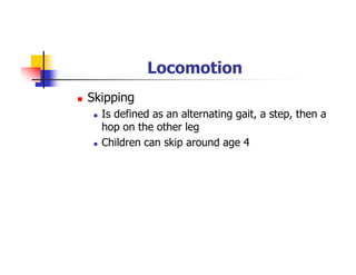 Locomotion
Skipping
Is defined as an alternating gait, a step, then a
hop on the other leg
Children can skip around age 4
 